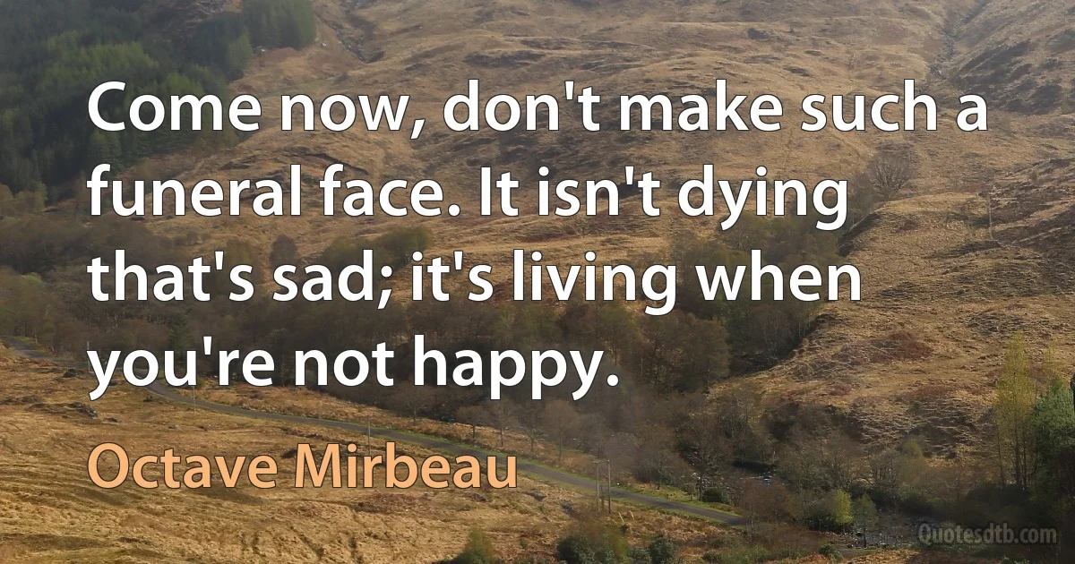 Come now, don't make such a funeral face. It isn't dying that's sad; it's living when you're not happy. (Octave Mirbeau)