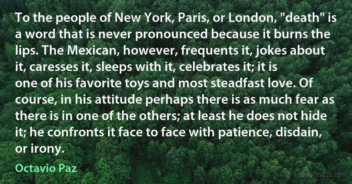 To the people of New York, Paris, or London, "death" is a word that is never pronounced because it burns the lips. The Mexican, however, frequents it, jokes about it, caresses it, sleeps with it, celebrates it; it is one of his favorite toys and most steadfast love. Of course, in his attitude perhaps there is as much fear as there is in one of the others; at least he does not hide it; he confronts it face to face with patience, disdain, or irony. (Octavio Paz)