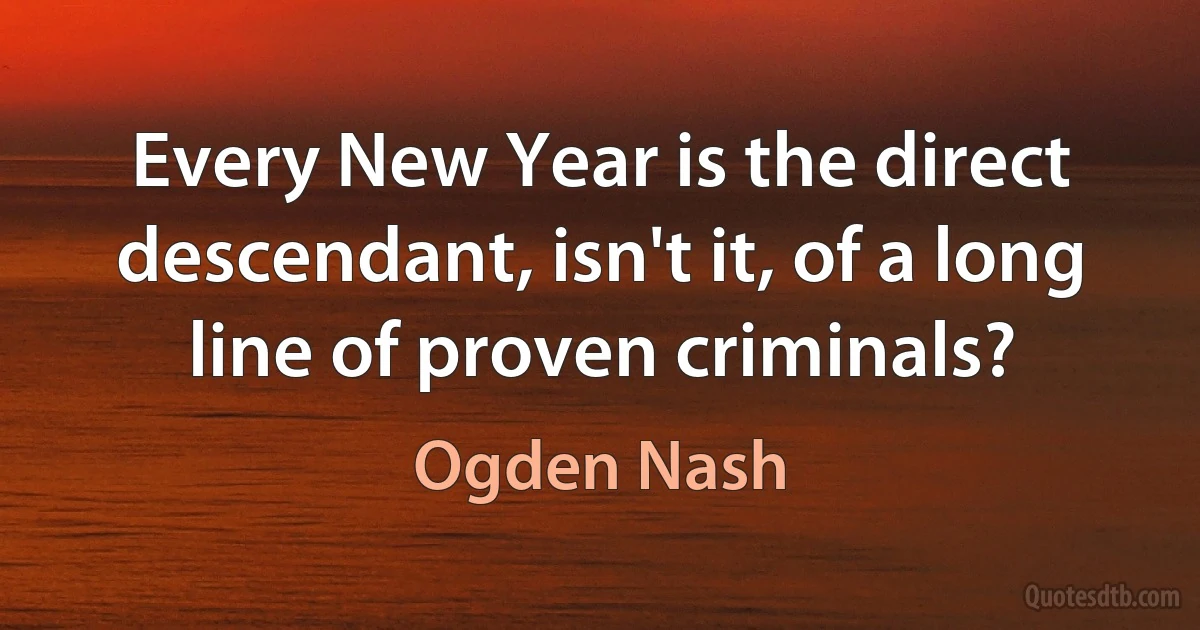 Every New Year is the direct descendant, isn't it, of a long line of proven criminals? (Ogden Nash)