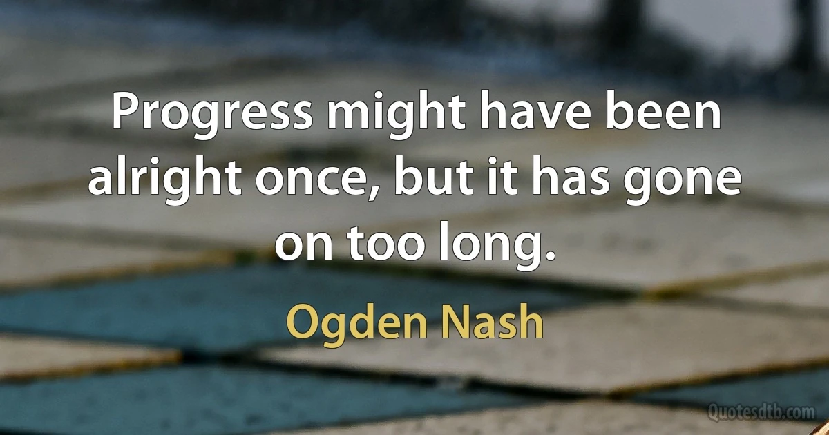 Progress might have been alright once, but it has gone on too long. (Ogden Nash)