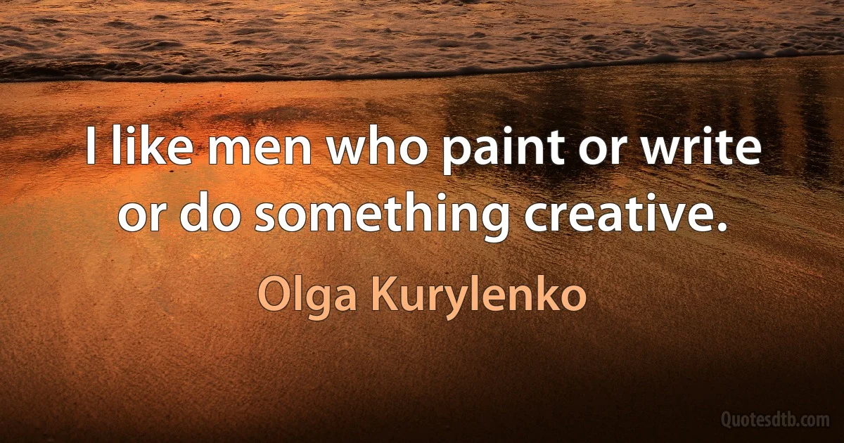 I like men who paint or write or do something creative. (Olga Kurylenko)