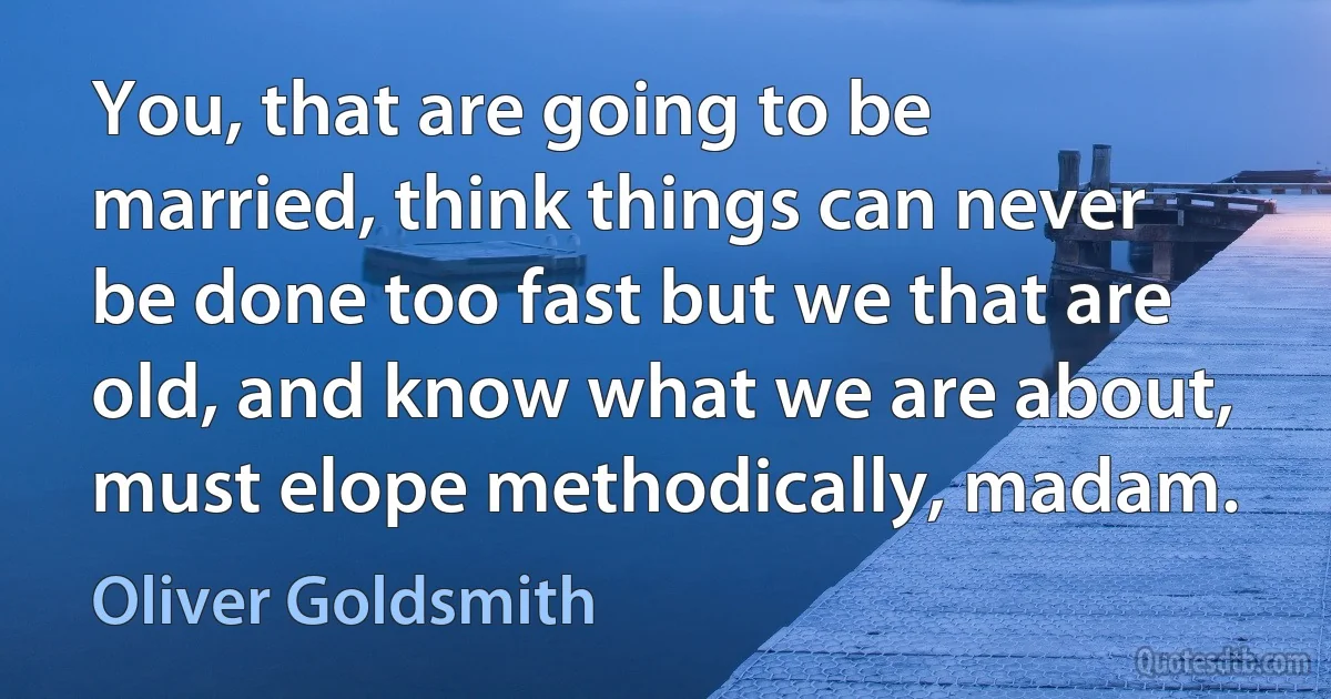 You, that are going to be married, think things can never be done too fast but we that are old, and know what we are about, must elope methodically, madam. (Oliver Goldsmith)