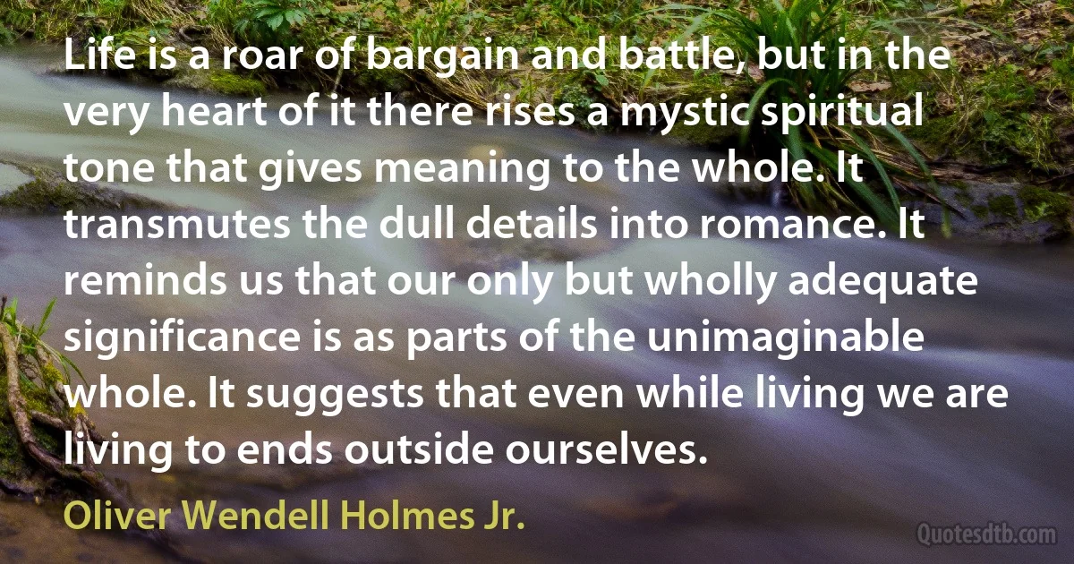 Life is a roar of bargain and battle, but in the very heart of it there rises a mystic spiritual tone that gives meaning to the whole. It transmutes the dull details into romance. It reminds us that our only but wholly adequate significance is as parts of the unimaginable whole. It suggests that even while living we are living to ends outside ourselves. (Oliver Wendell Holmes Jr.)