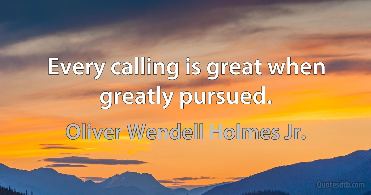 Every calling is great when greatly pursued. (Oliver Wendell Holmes Jr.)