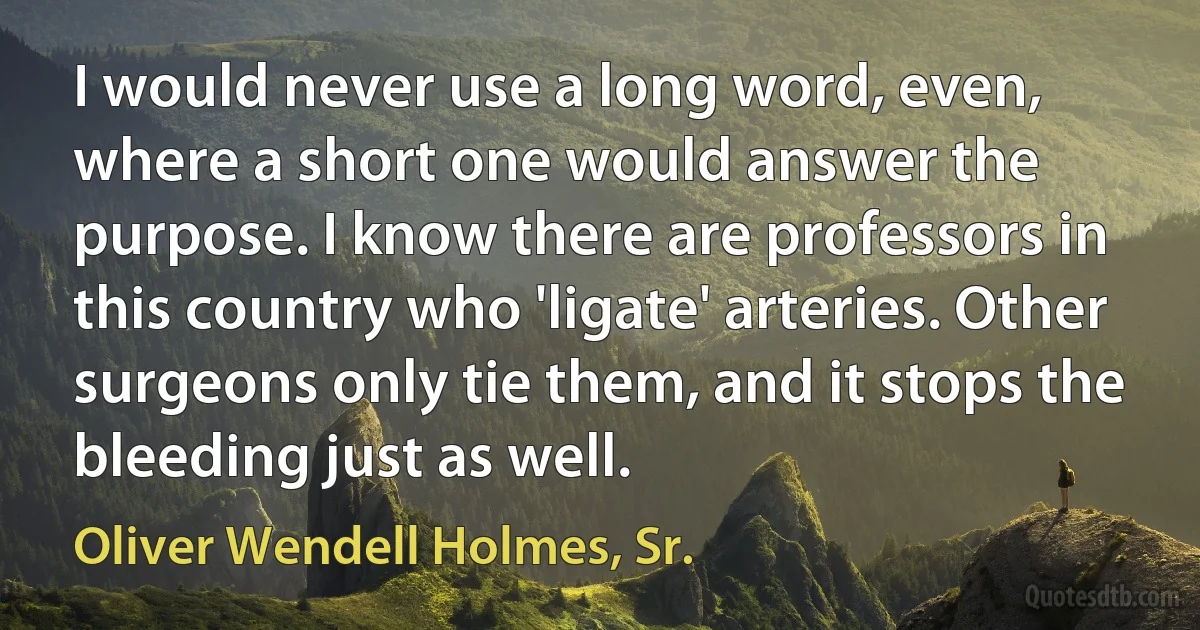 I would never use a long word, even, where a short one would answer the purpose. I know there are professors in this country who 'ligate' arteries. Other surgeons only tie them, and it stops the bleeding just as well. (Oliver Wendell Holmes, Sr.)