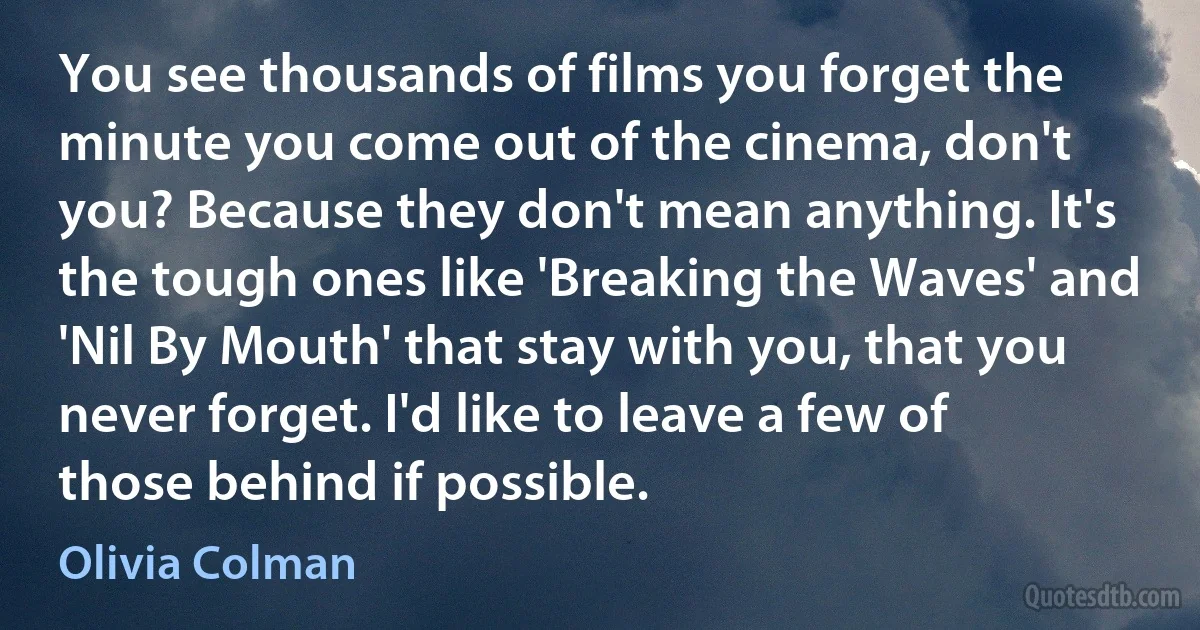 You see thousands of films you forget the minute you come out of the cinema, don't you? Because they don't mean anything. It's the tough ones like 'Breaking the Waves' and 'Nil By Mouth' that stay with you, that you never forget. I'd like to leave a few of those behind if possible. (Olivia Colman)