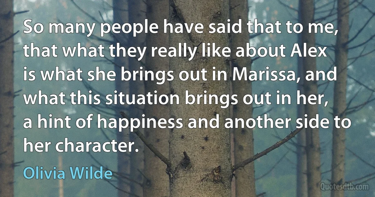 So many people have said that to me, that what they really like about Alex is what she brings out in Marissa, and what this situation brings out in her, a hint of happiness and another side to her character. (Olivia Wilde)