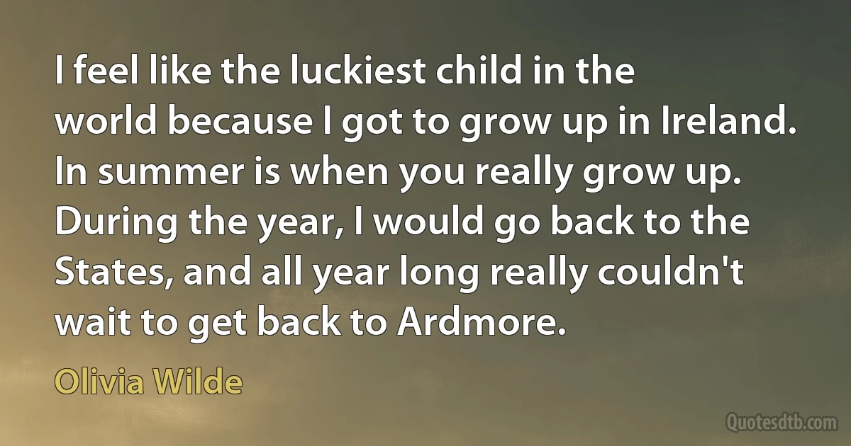 I feel like the luckiest child in the world because I got to grow up in Ireland. In summer is when you really grow up. During the year, I would go back to the States, and all year long really couldn't wait to get back to Ardmore. (Olivia Wilde)