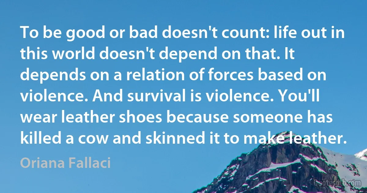 To be good or bad doesn't count: life out in this world doesn't depend on that. It depends on a relation of forces based on violence. And survival is violence. You'll wear leather shoes because someone has killed a cow and skinned it to make leather. (Oriana Fallaci)