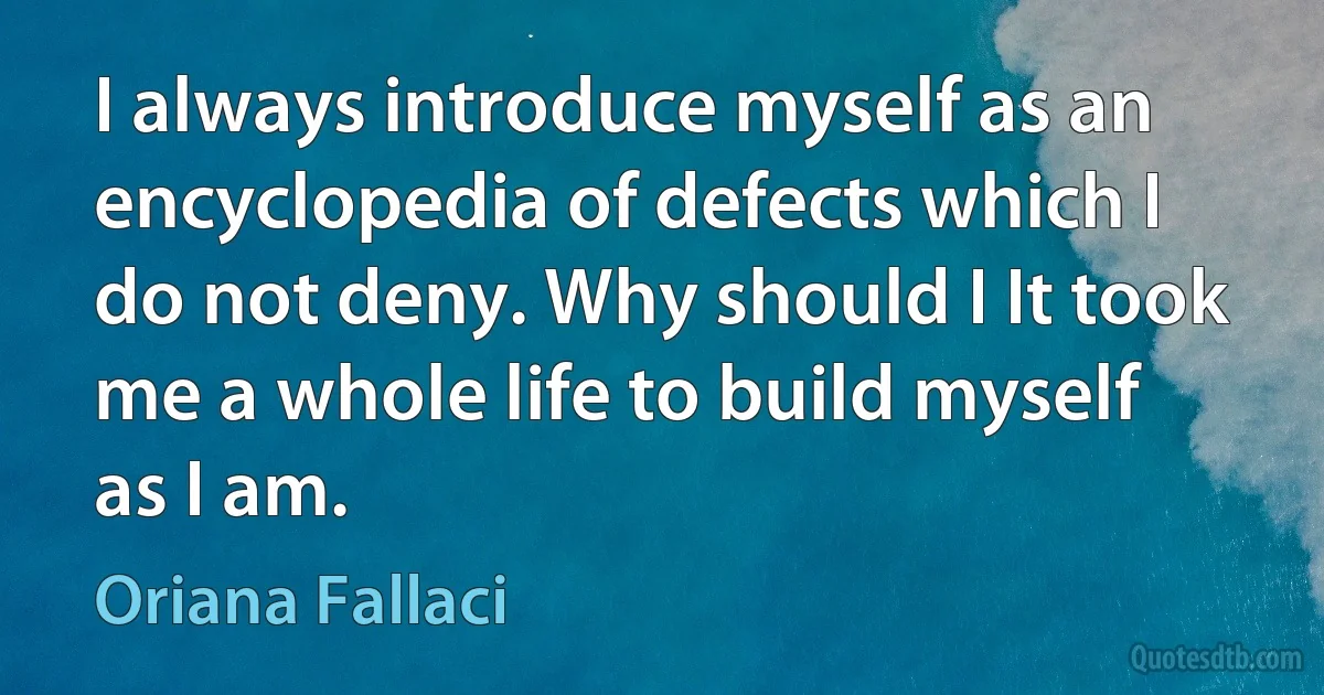 I always introduce myself as an encyclopedia of defects which I do not deny. Why should I It took me a whole life to build myself as I am. (Oriana Fallaci)