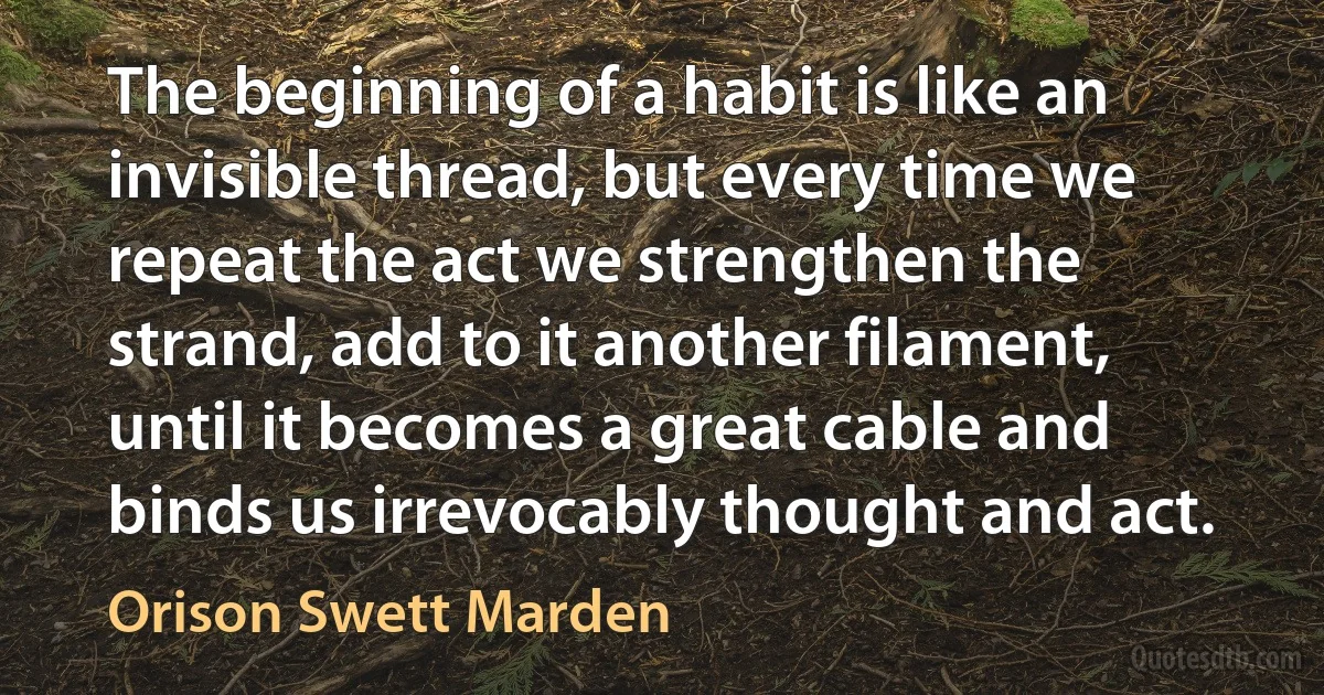 The beginning of a habit is like an invisible thread, but every time we repeat the act we strengthen the strand, add to it another filament, until it becomes a great cable and binds us irrevocably thought and act. (Orison Swett Marden)