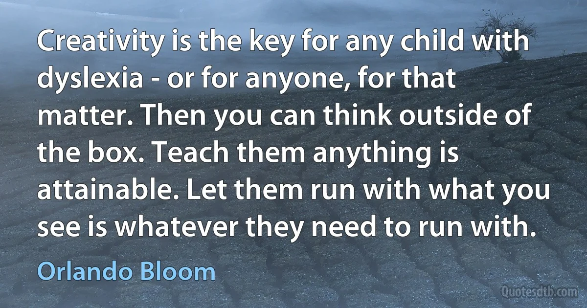 Creativity is the key for any child with dyslexia - or for anyone, for that matter. Then you can think outside of the box. Teach them anything is attainable. Let them run with what you see is whatever they need to run with. (Orlando Bloom)