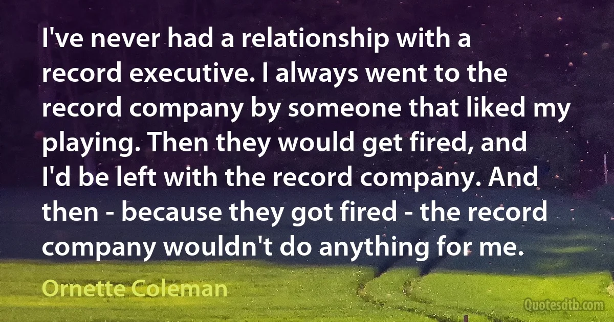 I've never had a relationship with a record executive. I always went to the record company by someone that liked my playing. Then they would get fired, and I'd be left with the record company. And then - because they got fired - the record company wouldn't do anything for me. (Ornette Coleman)