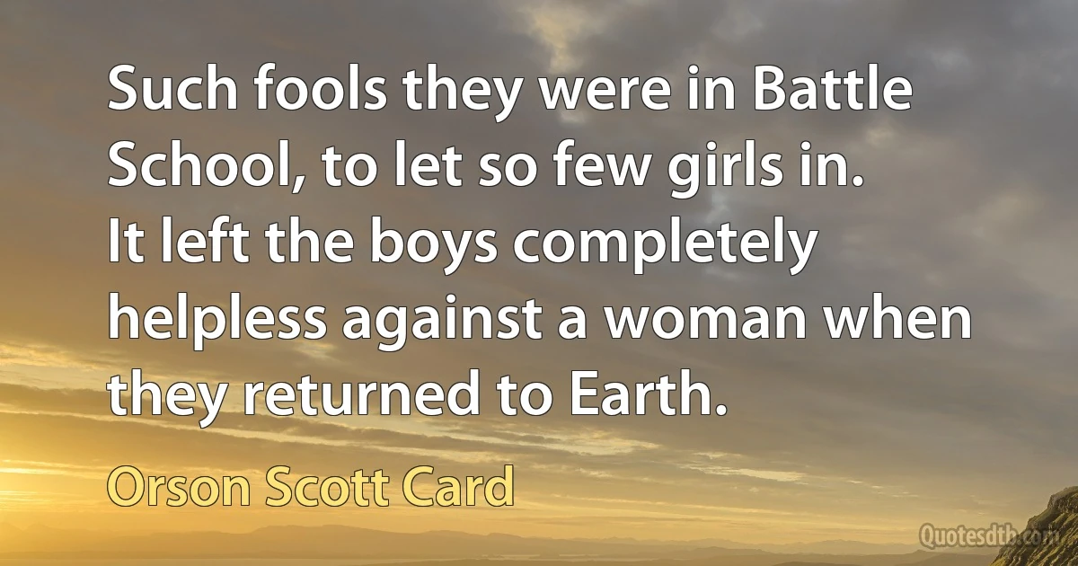 Such fools they were in Battle School, to let so few girls in. It left the boys completely helpless against a woman when they returned to Earth. (Orson Scott Card)