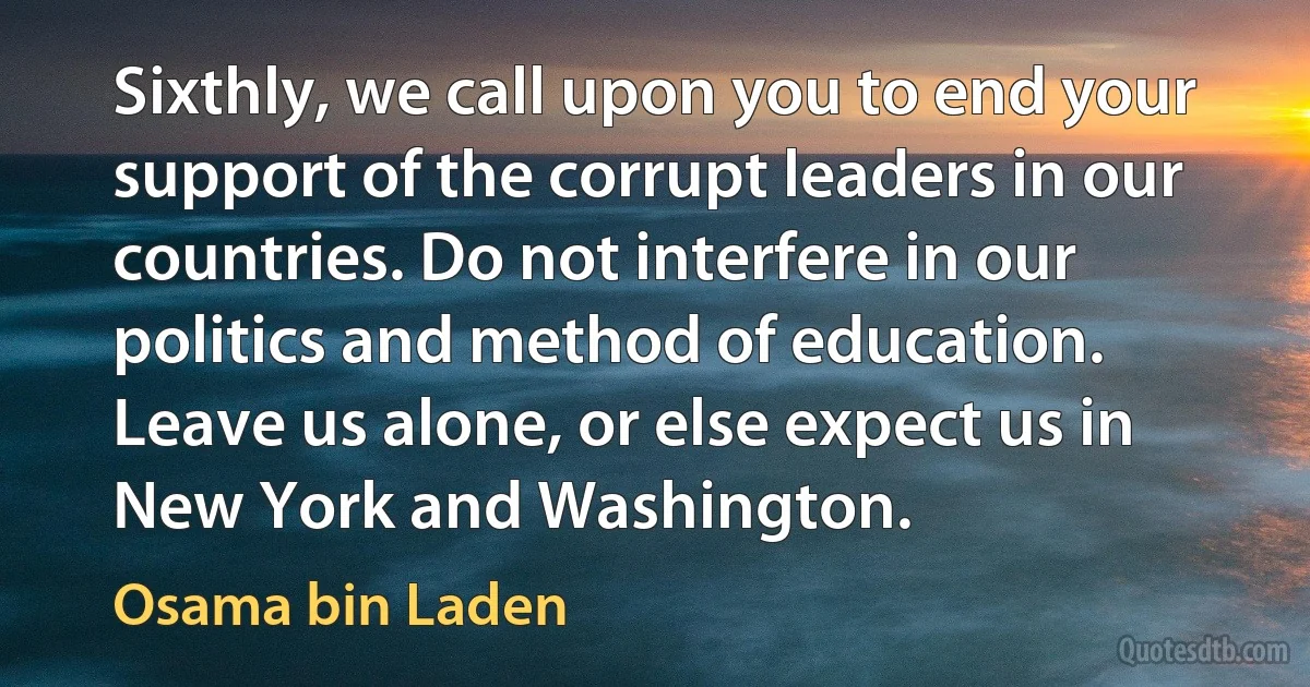 Sixthly, we call upon you to end your support of the corrupt leaders in our countries. Do not interfere in our politics and method of education. Leave us alone, or else expect us in New York and Washington. (Osama bin Laden)