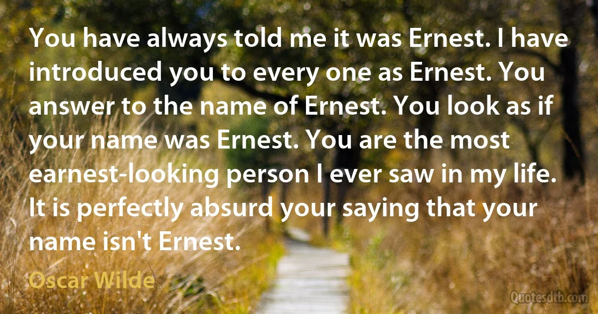 You have always told me it was Ernest. I have introduced you to every one as Ernest. You answer to the name of Ernest. You look as if your name was Ernest. You are the most earnest-looking person I ever saw in my life. It is perfectly absurd your saying that your name isn't Ernest. (Oscar Wilde)