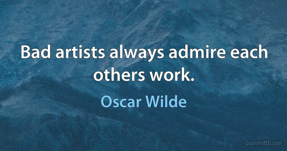 Bad artists always admire each others work. (Oscar Wilde)