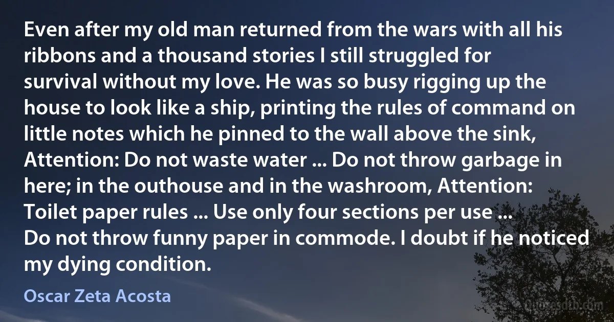 Even after my old man returned from the wars with all his ribbons and a thousand stories I still struggled for survival without my love. He was so busy rigging up the house to look like a ship, printing the rules of command on little notes which he pinned to the wall above the sink, Attention: Do not waste water ... Do not throw garbage in here; in the outhouse and in the washroom, Attention: Toilet paper rules ... Use only four sections per use ... Do not throw funny paper in commode. I doubt if he noticed my dying condition. (Oscar Zeta Acosta)