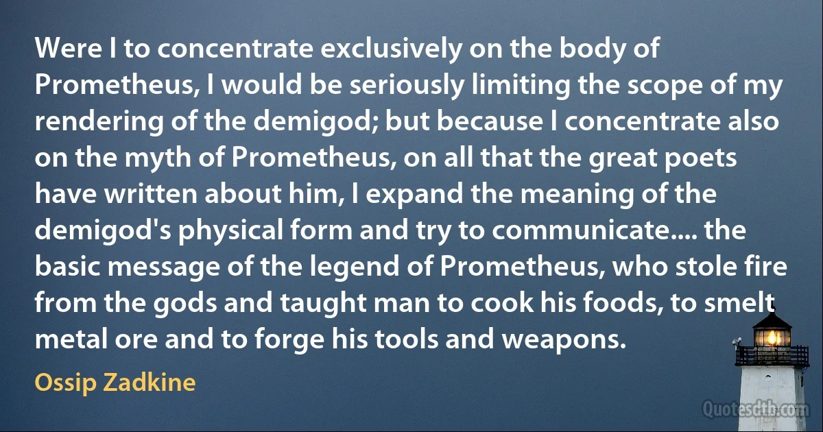 Were I to concentrate exclusively on the body of Prometheus, I would be seriously limiting the scope of my rendering of the demigod; but because I concentrate also on the myth of Prometheus, on all that the great poets have written about him, I expand the meaning of the demigod's physical form and try to communicate.... the basic message of the legend of Prometheus, who stole fire from the gods and taught man to cook his foods, to smelt metal ore and to forge his tools and weapons. (Ossip Zadkine)