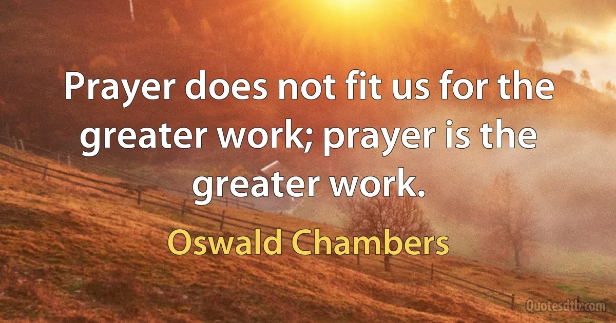 Prayer does not fit us for the greater work; prayer is the greater work. (Oswald Chambers)