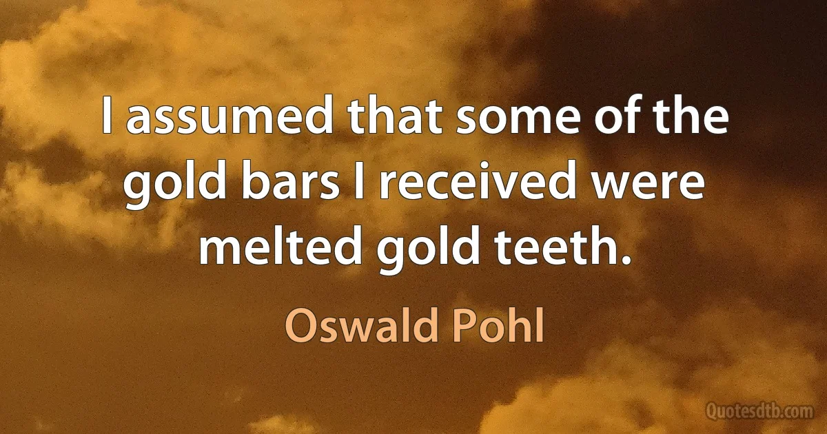 I assumed that some of the gold bars I received were melted gold teeth. (Oswald Pohl)