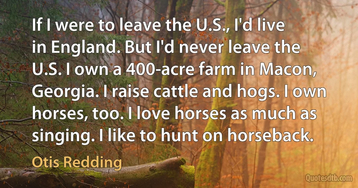 If I were to leave the U.S., I'd live in England. But I'd never leave the U.S. I own a 400-acre farm in Macon, Georgia. I raise cattle and hogs. I own horses, too. I love horses as much as singing. I like to hunt on horseback. (Otis Redding)