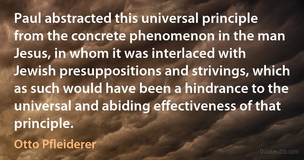 Paul abstracted this universal principle from the concrete phenomenon in the man Jesus, in whom it was interlaced with Jewish presuppositions and strivings, which as such would have been a hindrance to the universal and abiding effectiveness of that principle. (Otto Pfleiderer)