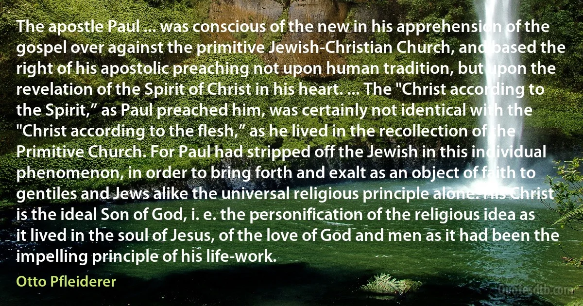 The apostle Paul ... was conscious of the new in his apprehension of the gospel over against the primitive Jewish-Christian Church, and based the right of his apostolic preaching not upon human tradition, but upon the revelation of the Spirit of Christ in his heart. ... The "Christ according to the Spirit,” as Paul preached him, was certainly not identical with the "Christ according to the flesh,” as he lived in the recollection of the Primitive Church. For Paul had stripped off the Jewish in this individual phenomenon, in order to bring forth and exalt as an object of faith to gentiles and Jews alike the universal religious principle alone. His Christ is the ideal Son of God, i. e. the personification of the religious idea as it lived in the soul of Jesus, of the love of God and men as it had been the impelling principle of his life-work. (Otto Pfleiderer)