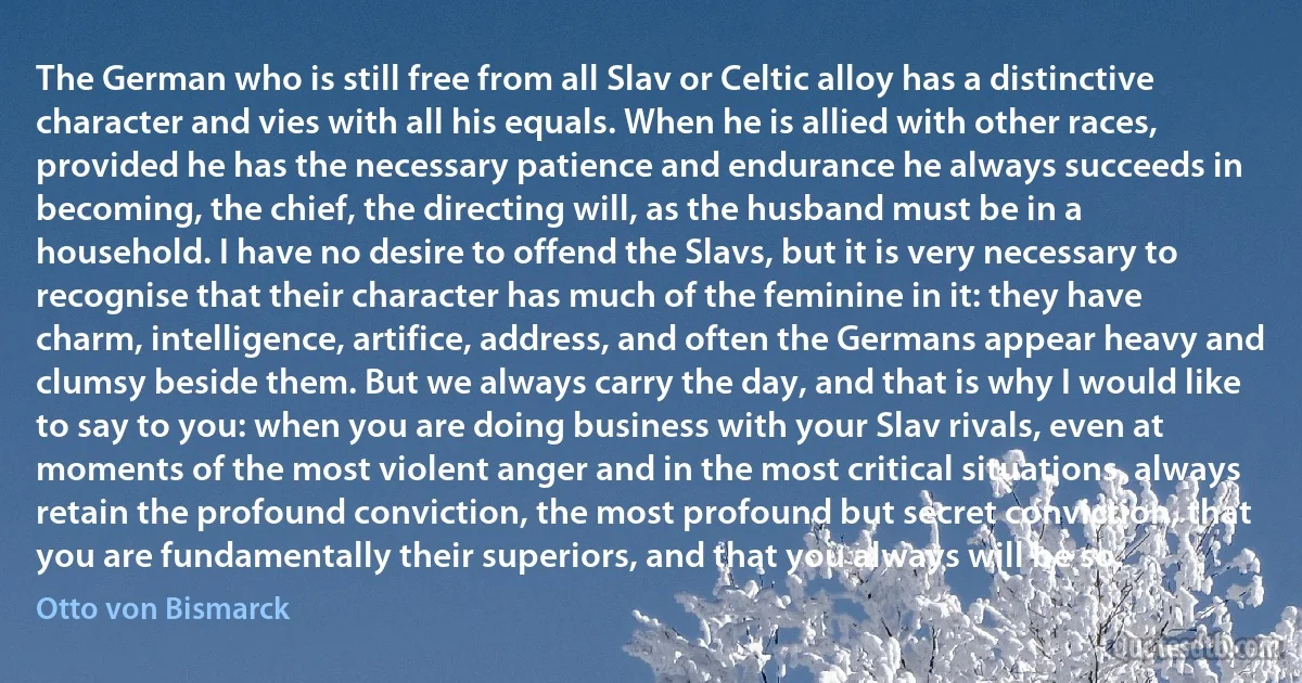 The German who is still free from all Slav or Celtic alloy has a distinctive character and vies with all his equals. When he is allied with other races, provided he has the necessary patience and endurance he always succeeds in becoming, the chief, the directing will, as the husband must be in a household. I have no desire to offend the Slavs, but it is very necessary to recognise that their character has much of the feminine in it: they have charm, intelligence, artifice, address, and often the Germans appear heavy and clumsy beside them. But we always carry the day, and that is why I would like to say to you: when you are doing business with your Slav rivals, even at moments of the most violent anger and in the most critical situations, always retain the profound conviction, the most profound but secret conviction, that you are fundamentally their superiors, and that you always will be so. (Otto von Bismarck)