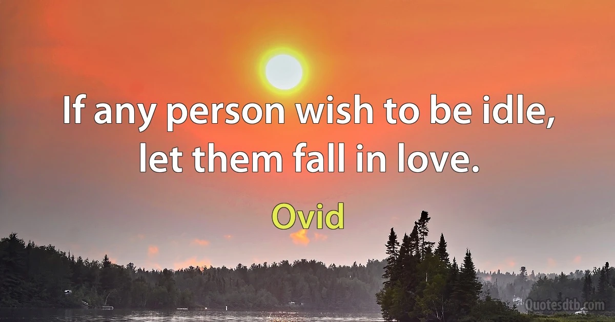 If any person wish to be idle, let them fall in love. (Ovid)