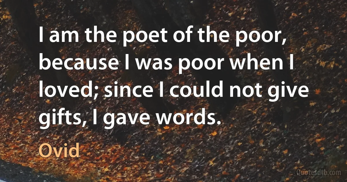 I am the poet of the poor, because I was poor when I loved; since I could not give gifts, I gave words. (Ovid)