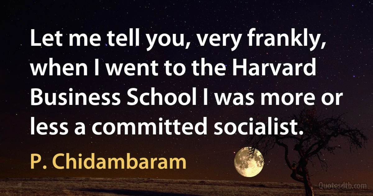 Let me tell you, very frankly, when I went to the Harvard Business School I was more or less a committed socialist. (P. Chidambaram)