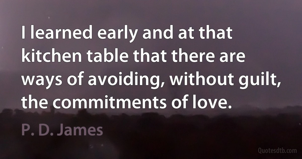 I learned early and at that kitchen table that there are ways of avoiding, without guilt, the commitments of love. (P. D. James)