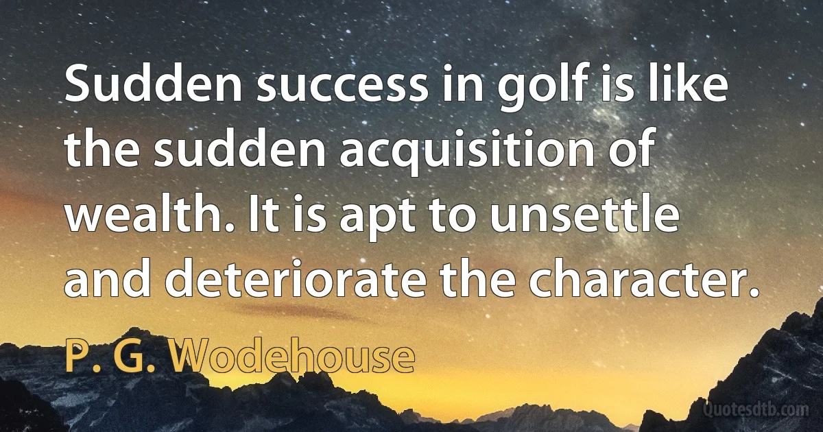 Sudden success in golf is like the sudden acquisition of wealth. It is apt to unsettle and deteriorate the character. (P. G. Wodehouse)