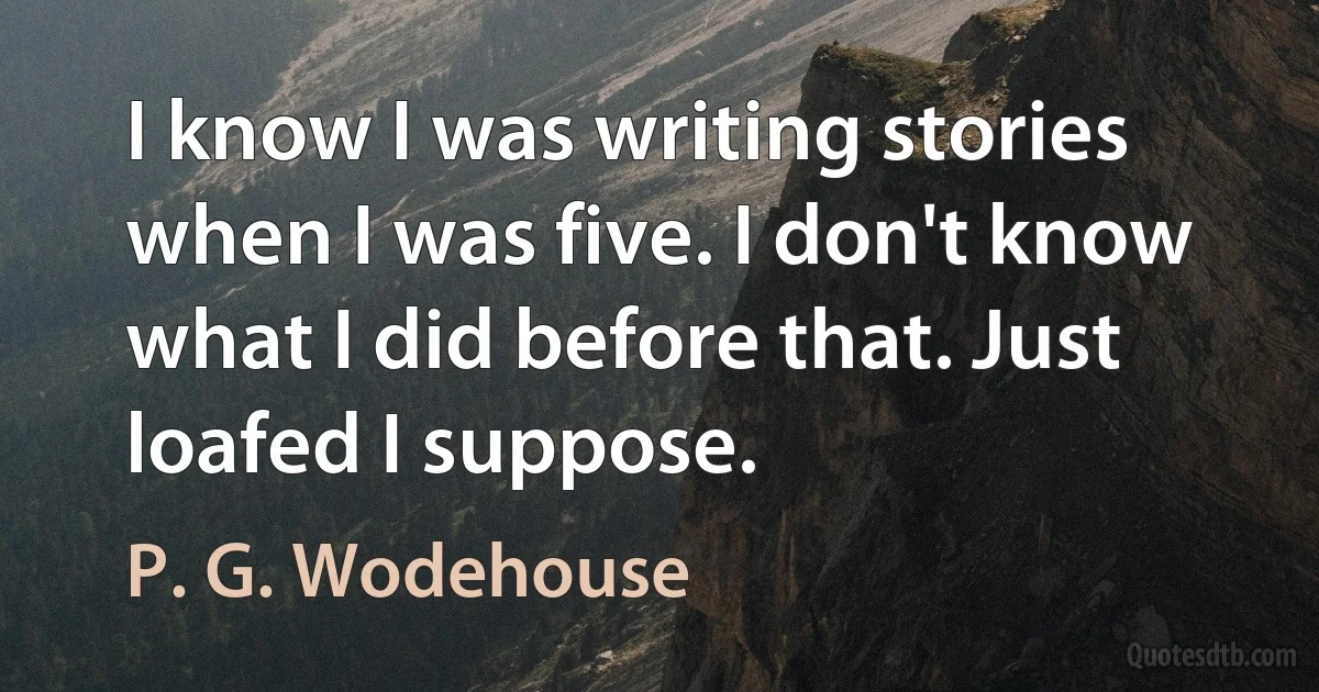 I know I was writing stories when I was five. I don't know what I did before that. Just loafed I suppose. (P. G. Wodehouse)