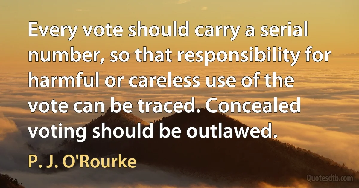 Every vote should carry a serial number, so that responsibility for harmful or careless use of the vote can be traced. Concealed voting should be outlawed. (P. J. O'Rourke)