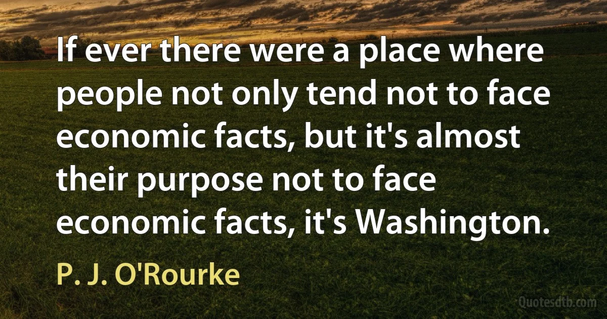 If ever there were a place where people not only tend not to face economic facts, but it's almost their purpose not to face economic facts, it's Washington. (P. J. O'Rourke)