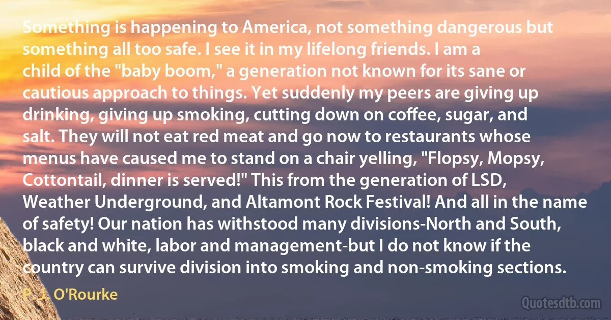 Something is happening to America, not something dangerous but something all too safe. I see it in my lifelong friends. I am a child of the "baby boom," a generation not known for its sane or cautious approach to things. Yet suddenly my peers are giving up drinking, giving up smoking, cutting down on coffee, sugar, and salt. They will not eat red meat and go now to restaurants whose menus have caused me to stand on a chair yelling, "Flopsy, Mopsy, Cottontail, dinner is served!" This from the generation of LSD, Weather Underground, and Altamont Rock Festival! And all in the name of safety! Our nation has withstood many divisions-North and South, black and white, labor and management-but I do not know if the country can survive division into smoking and non-smoking sections. (P. J. O'Rourke)