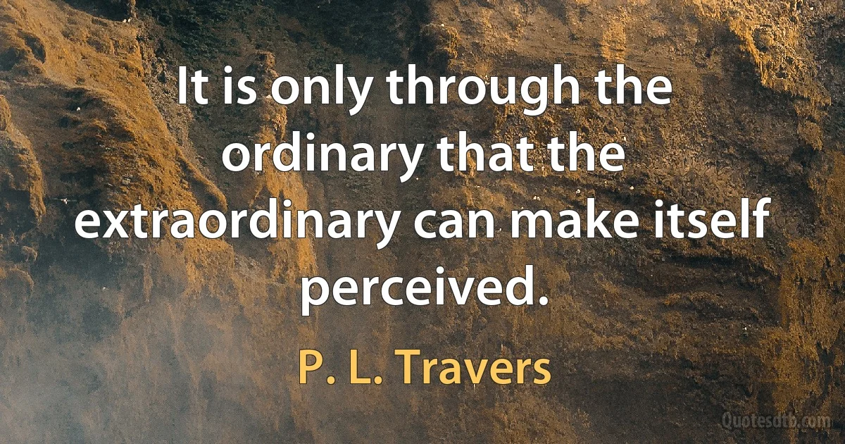 It is only through the ordinary that the extraordinary can make itself perceived. (P. L. Travers)