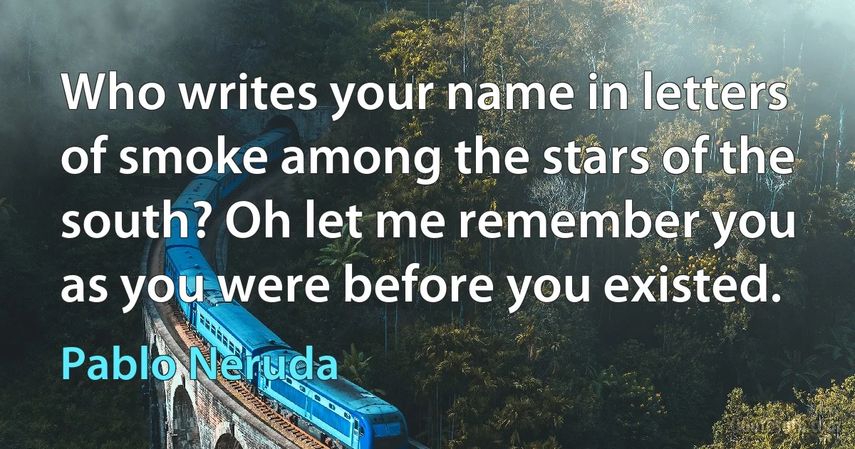 Who writes your name in letters of smoke among the stars of the south? Oh let me remember you as you were before you existed. (Pablo Neruda)