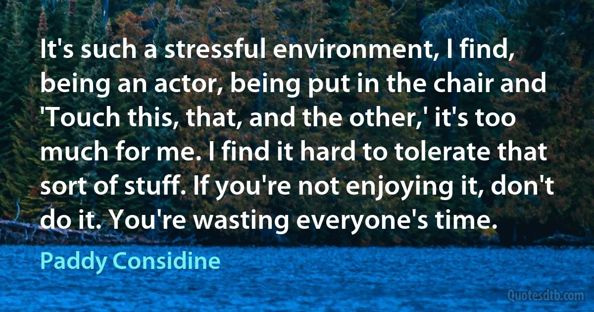 It's such a stressful environment, I find, being an actor, being put in the chair and 'Touch this, that, and the other,' it's too much for me. I find it hard to tolerate that sort of stuff. If you're not enjoying it, don't do it. You're wasting everyone's time. (Paddy Considine)