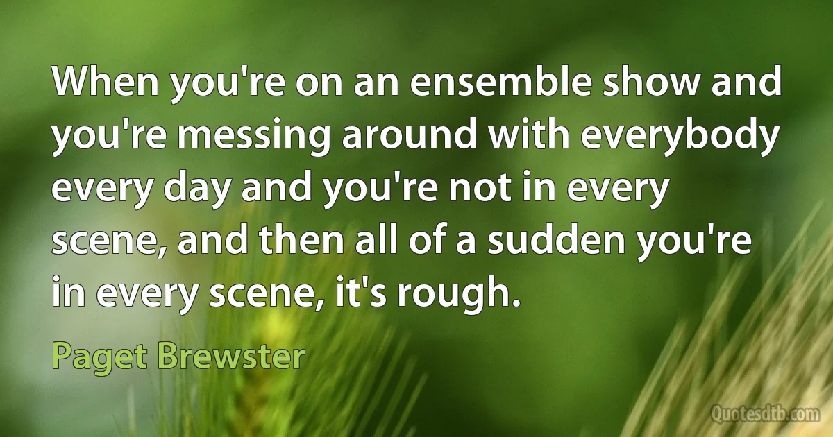 When you're on an ensemble show and you're messing around with everybody every day and you're not in every scene, and then all of a sudden you're in every scene, it's rough. (Paget Brewster)