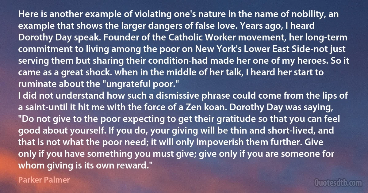 Here is another example of violating one's nature in the name of nobility, an example that shows the larger dangers of false love. Years ago, I heard Dorothy Day speak. Founder of the Catholic Worker movement, her long-term commitment to living among the poor on New York's Lower East Side-not just serving them but sharing their condition-had made her one of my heroes. So it came as a great shock. when in the middle of her talk, I heard her start to ruminate about the "ungrateful poor."
I did not understand how such a dismissive phrase could come from the lips of a saint-until it hit me with the force of a Zen koan. Dorothy Day was saying, "Do not give to the poor expecting to get their gratitude so that you can feel good about yourself. If you do, your giving will be thin and short-lived, and that is not what the poor need; it will only impoverish them further. Give only if you have something you must give; give only if you are someone for whom giving is its own reward." (Parker Palmer)