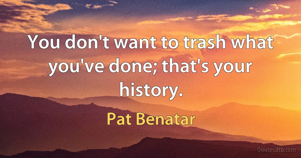 You don't want to trash what you've done; that's your history. (Pat Benatar)