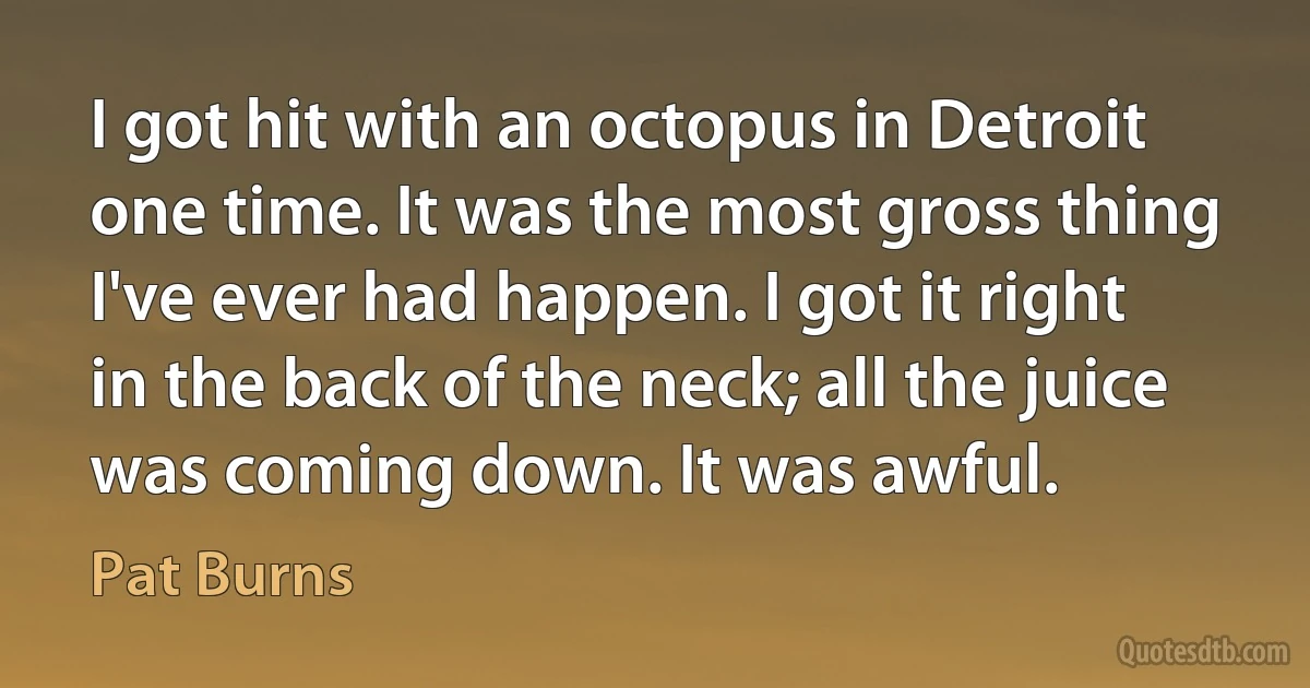 I got hit with an octopus in Detroit one time. It was the most gross thing I've ever had happen. I got it right in the back of the neck; all the juice was coming down. It was awful. (Pat Burns)