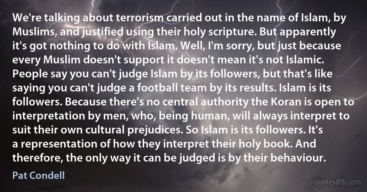 We're talking about terrorism carried out in the name of Islam, by Muslims, and justified using their holy scripture. But apparently it's got nothing to do with Islam. Well, I'm sorry, but just because every Muslim doesn't support it doesn't mean it's not Islamic. People say you can't judge Islam by its followers, but that's like saying you can't judge a football team by its results. Islam is its followers. Because there's no central authority the Koran is open to interpretation by men, who, being human, will always interpret to suit their own cultural prejudices. So Islam is its followers. It's a representation of how they interpret their holy book. And therefore, the only way it can be judged is by their behaviour. (Pat Condell)