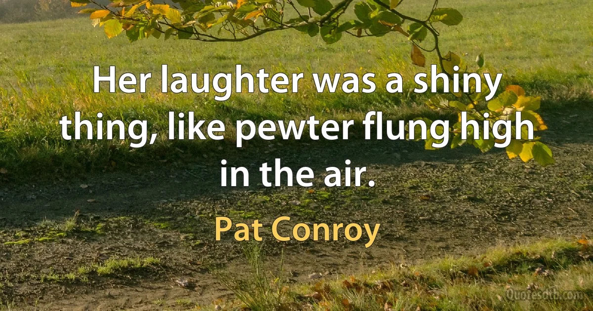 Her laughter was a shiny thing, like pewter flung high in the air. (Pat Conroy)