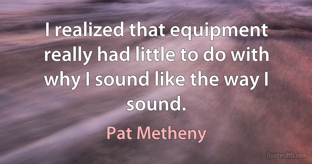 I realized that equipment really had little to do with why I sound like the way I sound. (Pat Metheny)