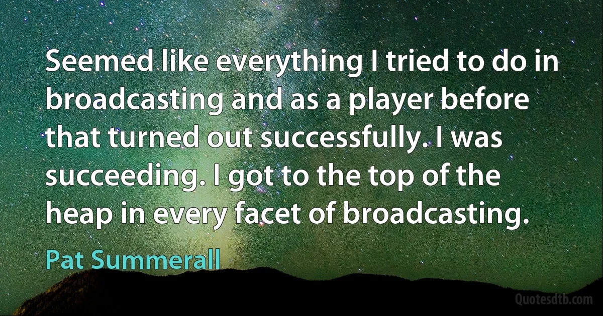 Seemed like everything I tried to do in broadcasting and as a player before that turned out successfully. I was succeeding. I got to the top of the heap in every facet of broadcasting. (Pat Summerall)