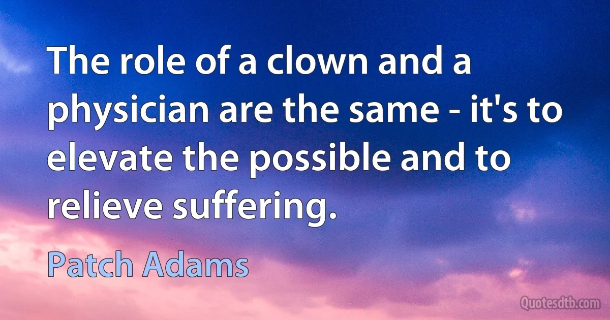 The role of a clown and a physician are the same - it's to elevate the possible and to relieve suffering. (Patch Adams)